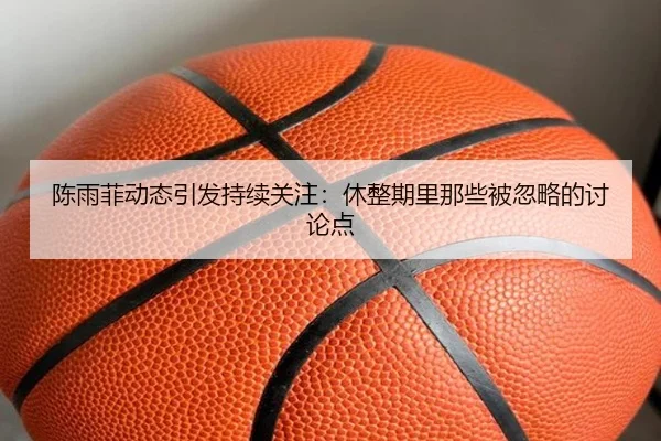 陈雨菲动态引发持续关注：休整期里那些被忽略的讨论点